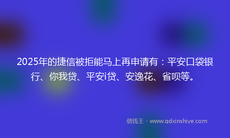 2025年的捷信被拒能马上再申请有：平安口袋银行、你我贷、平安i贷、安逸花、省呗等。