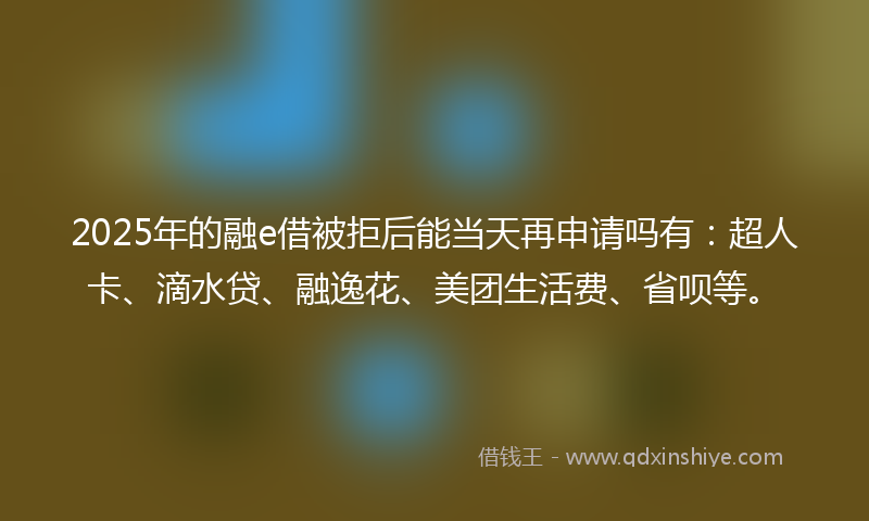 2025年的融e借被拒后能当天再申请吗有：超人卡、滴水贷、融逸花、美团生活费、省呗等。