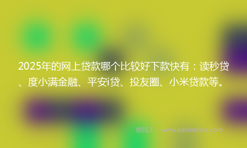 2025年的网上贷款哪个比较好下款快有：读秒贷、度小满金融、平安i贷、投友圈、小米贷款等。