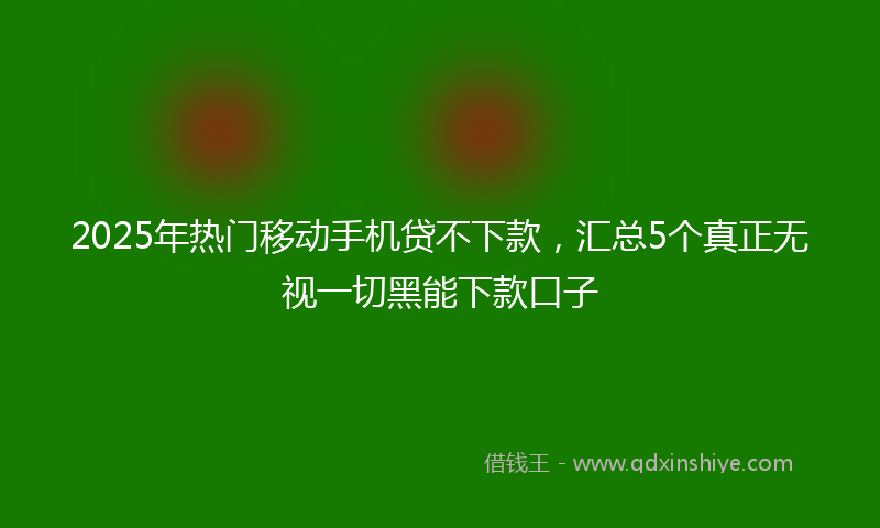 2025年热门移动手机贷不下款，汇总5个真正无视一切黑能下款口子