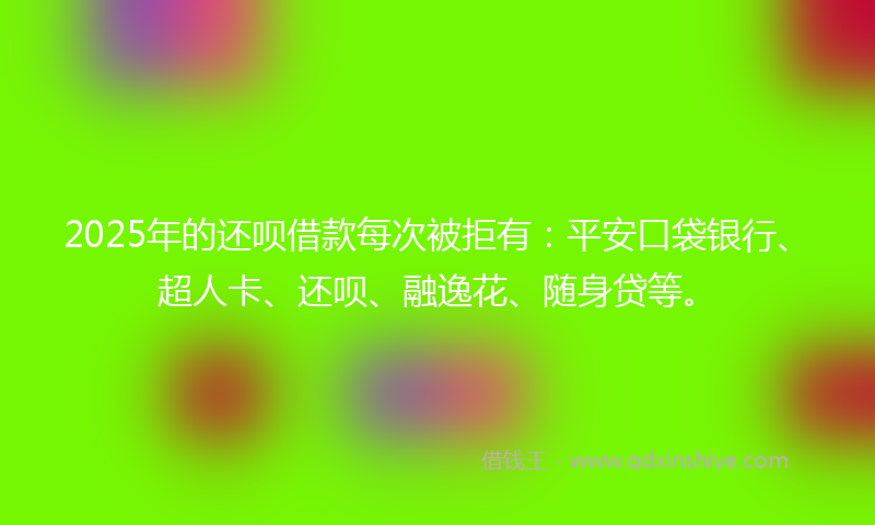 2025年的还呗借款每次被拒有：平安口袋银行、超人卡、还呗、融逸花、随身贷等。