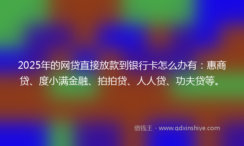 2025年的网贷直接放款到银行卡怎么办有：惠商贷、度小满金融、拍拍贷、人人贷、功夫贷等。
