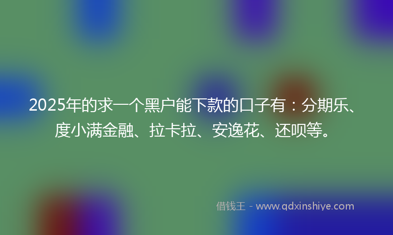 2025年的求一个黑户能下款的口子有：分期乐、度小满金融、拉卡拉、安逸花、还呗等。
