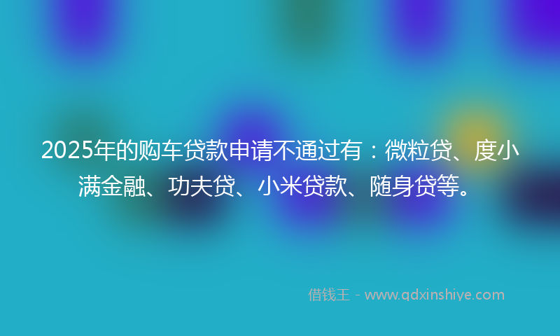 2025年的购车贷款申请不通过有：微粒贷、度小满金融、功夫贷、小米贷款、随身贷等。