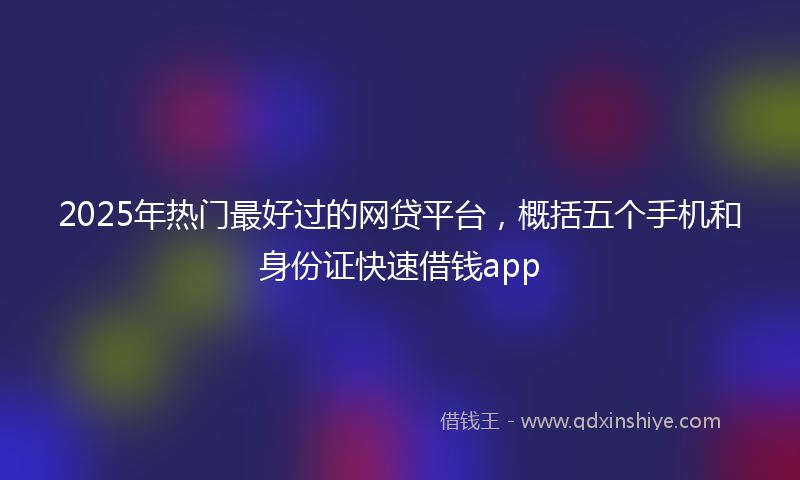 2025年热门最好过的网贷平台，概括五个手机和身份证快速借钱app