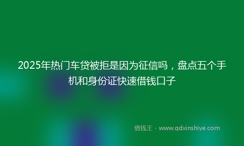 2025年热门车贷被拒是因为征信吗，盘点五个手机和身份证快速借钱口子