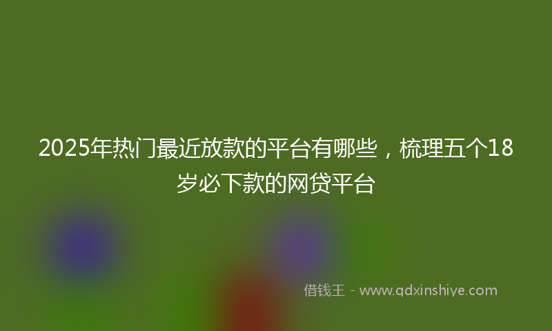 2025年热门最近放款的平台有哪些，梳理五个18岁必下款的网贷平台