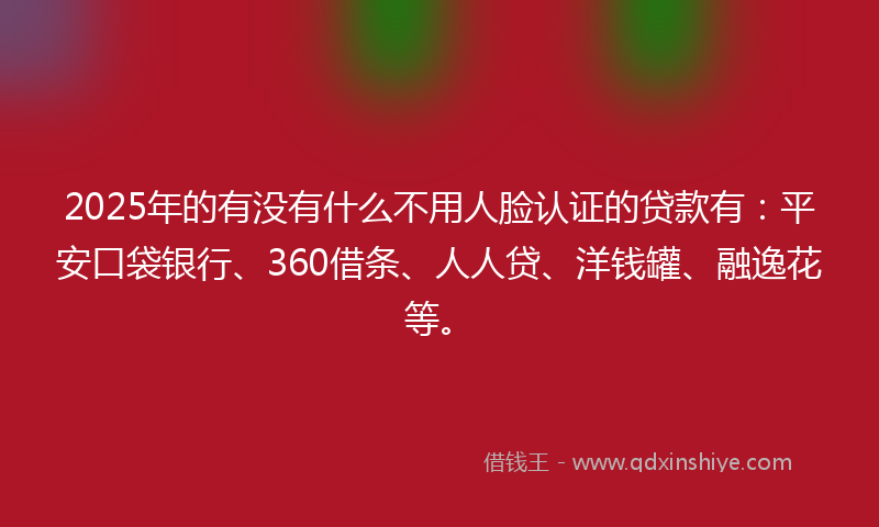 2025年的有没有什么不用人脸认证的贷款有：平安口袋银行、360借条、人人贷、洋钱罐、融逸花等。