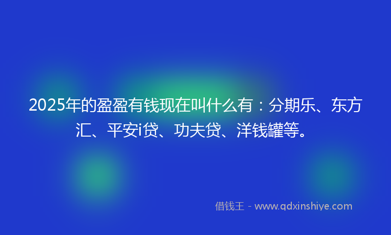 2025年的盈盈有钱现在叫什么有：分期乐、东方汇、平安i贷、功夫贷、洋钱罐等。