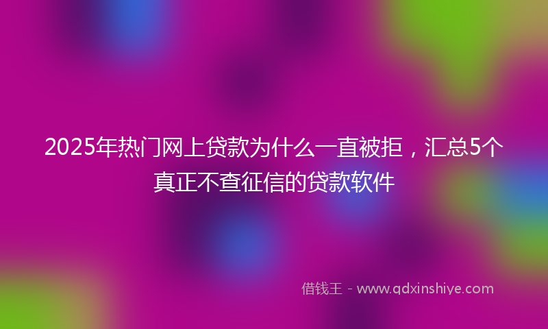 2025年热门网上贷款为什么一直被拒，汇总5个真正不查征信的贷款软件