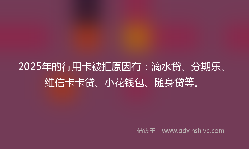2025年的行用卡被拒原因有：滴水贷、分期乐、维信卡卡贷、小花钱包、随身贷等。