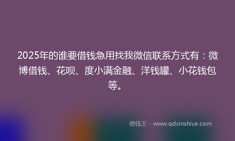 2025年的谁要借钱急用找我微信联系方式有：微博借钱、花呗、度小满金融、洋钱罐、小花钱包等。