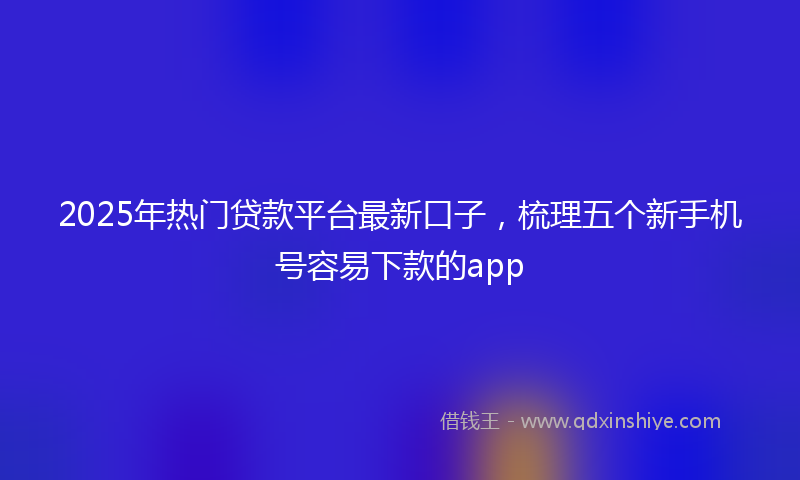 2025年热门贷款平台最新口子，梳理五个新手机号容易下款的app