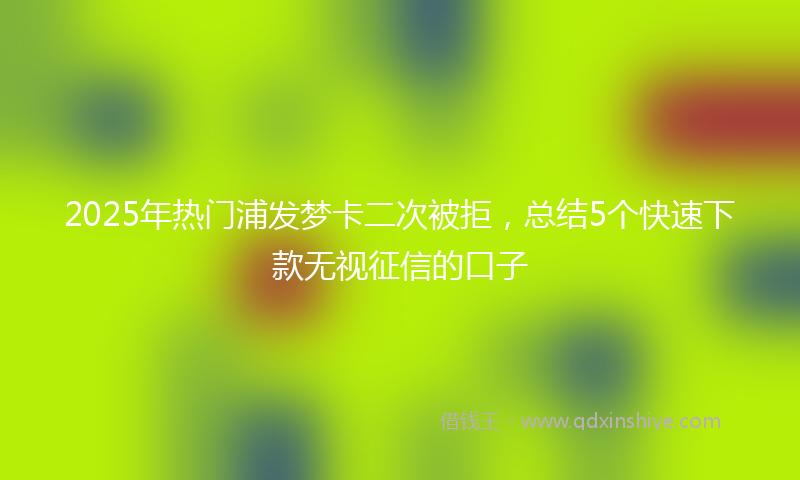 2025年热门浦发梦卡二次被拒，总结5个快速下款无视征信的口子