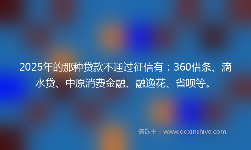 2025年的那种贷款不通过征信有：360借条、滴水贷、中原消费金融、融逸花、省呗等。