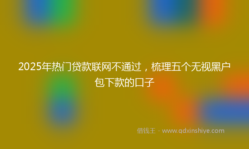 2025年热门贷款联网不通过，梳理五个无视黑户包下款的口子