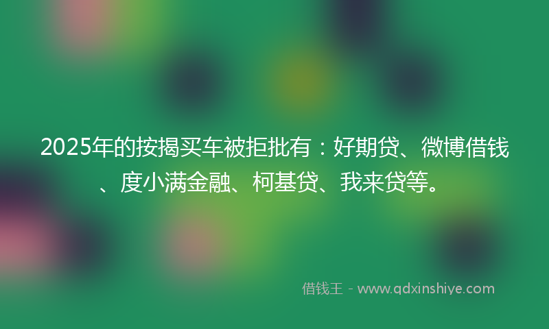 2025年的按揭买车被拒批有：好期贷、微博借钱、度小满金融、柯基贷、我来贷等。