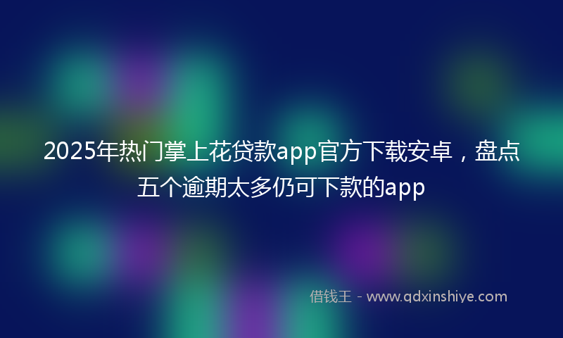 2025年热门掌上花贷款app官方下载安卓，盘点五个逾期太多仍可下款的app
