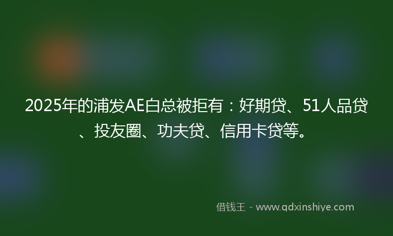 2025年的浦发AE白总被拒有：好期贷、51人品贷、投友圈、功夫贷、信用卡贷等。