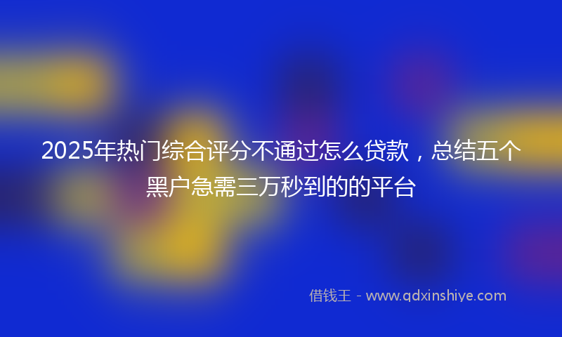 2025年热门综合评分不通过怎么贷款，总结五个黑户急需三万秒到的的平台