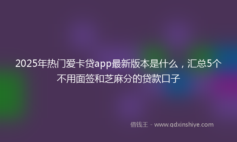 2025年热门爱卡贷app最新版本是什么，汇总5个不用面签和芝麻分的贷款口子
