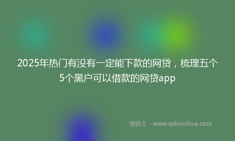 2025年热门有没有一定能下款的网贷，梳理五个5个黑户可以借款的网贷app