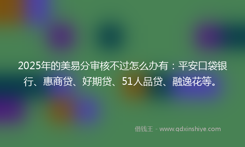 2025年的美易分审核不过怎么办有：平安口袋银行、惠商贷、好期贷、51人品贷、融逸花等。