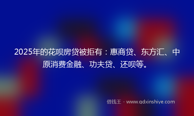2025年的花呗房贷被拒有：惠商贷、东方汇、中原消费金融、功夫贷、还呗等。