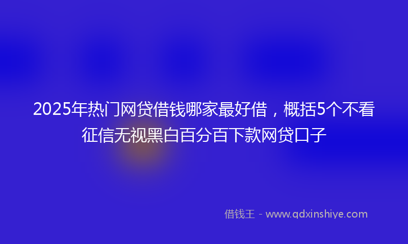 2025年热门网贷借钱哪家最好借，概括5个不看征信无视黑白百分百下款网贷口子