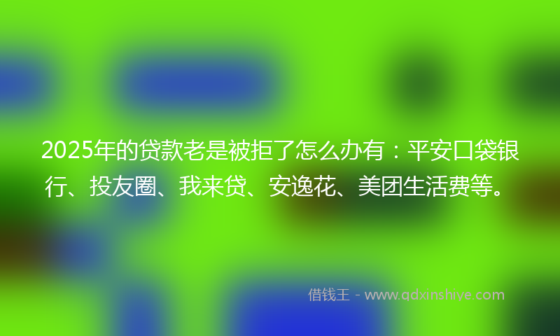 2025年的贷款老是被拒了怎么办有：平安口袋银行、投友圈、我来贷、安逸花、美团生活费等。