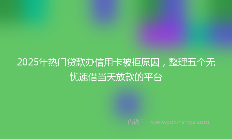 2025年热门贷款办信用卡被拒原因，整理五个无忧速借当天放款的平台