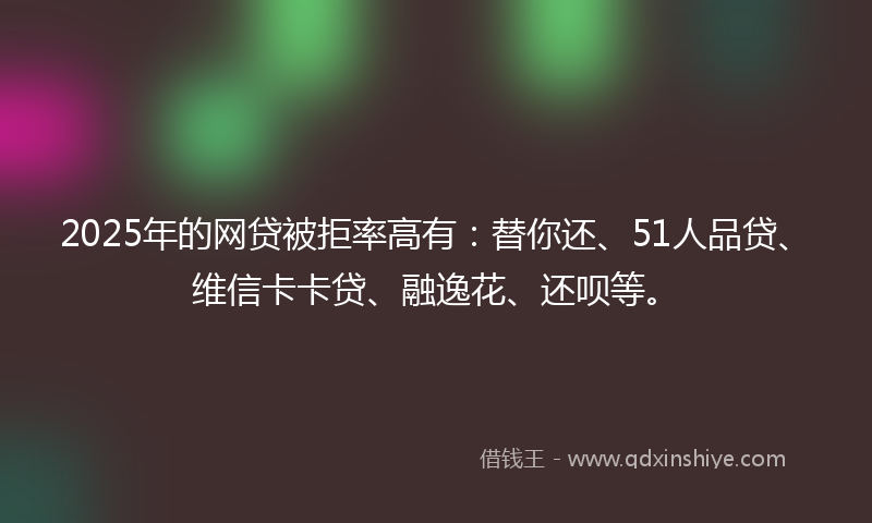 2025年的网贷被拒率高有：替你还、51人品贷、维信卡卡贷、融逸花、还呗等。
