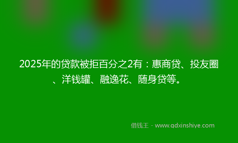 2025年的贷款被拒百分之2有：惠商贷、投友圈、洋钱罐、融逸花、随身贷等。