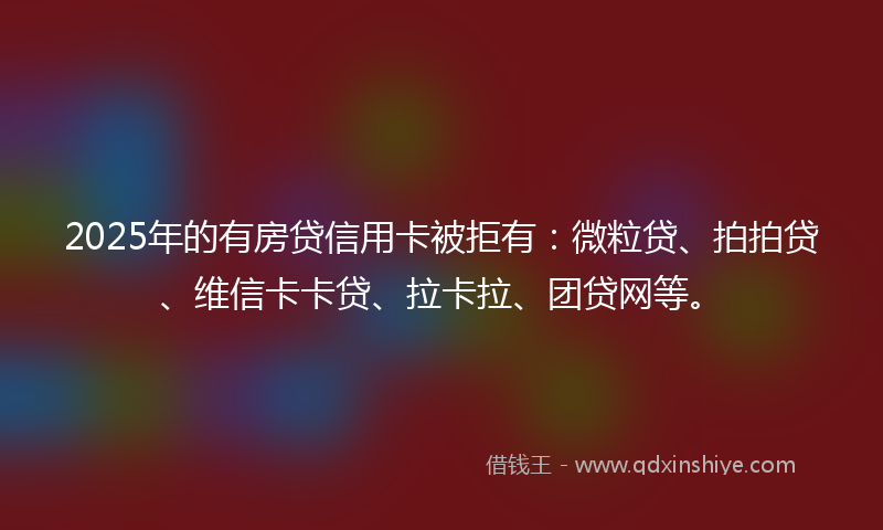 2025年的有房贷信用卡被拒有：微粒贷、拍拍贷、维信卡卡贷、拉卡拉、团贷网等。