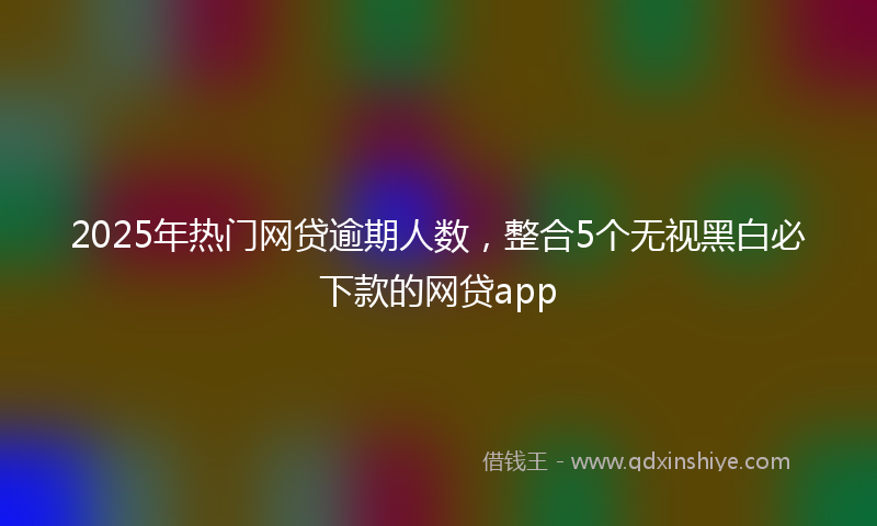 2025年热门网贷逾期人数，整合5个无视黑白必下款的网贷app