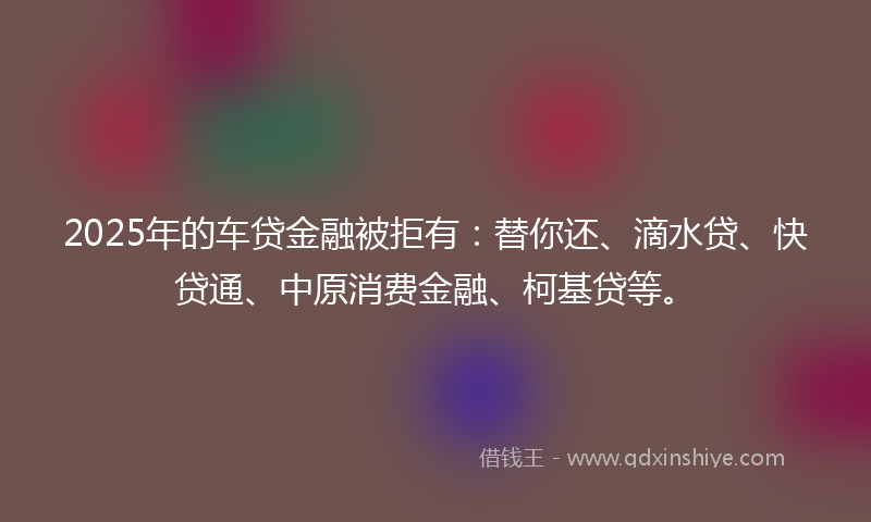 2025年的车贷金融被拒有：替你还、滴水贷、快贷通、中原消费金融、柯基贷等。
