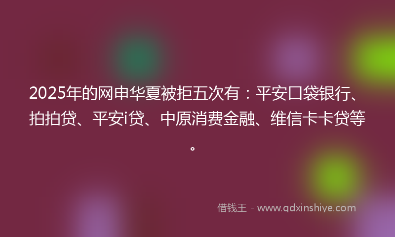 2025年的网申华夏被拒五次有：平安口袋银行、拍拍贷、平安i贷、中原消费金融、维信卡卡贷等。