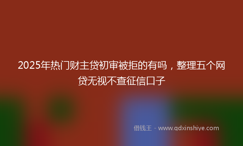 2025年热门财主贷初审被拒的有吗，整理五个网贷无视不查征信口子