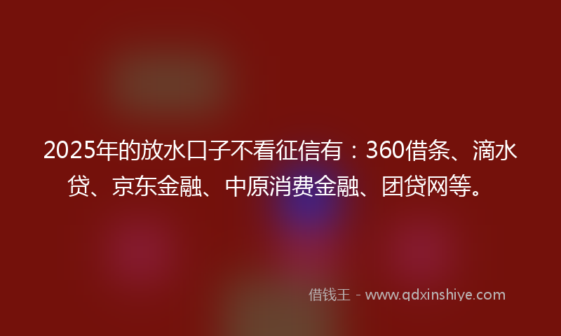 2025年的放水口子不看征信有：360借条、滴水贷、京东金融、中原消费金融、团贷网等。
