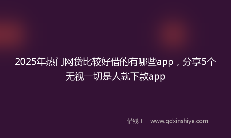 2025年热门网贷比较好借的有哪些app，分享5个无视一切是人就下款app