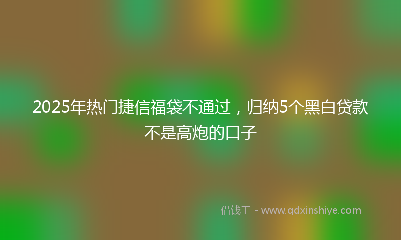 2025年热门捷信福袋不通过，归纳5个黑白贷款不是高炮的口子