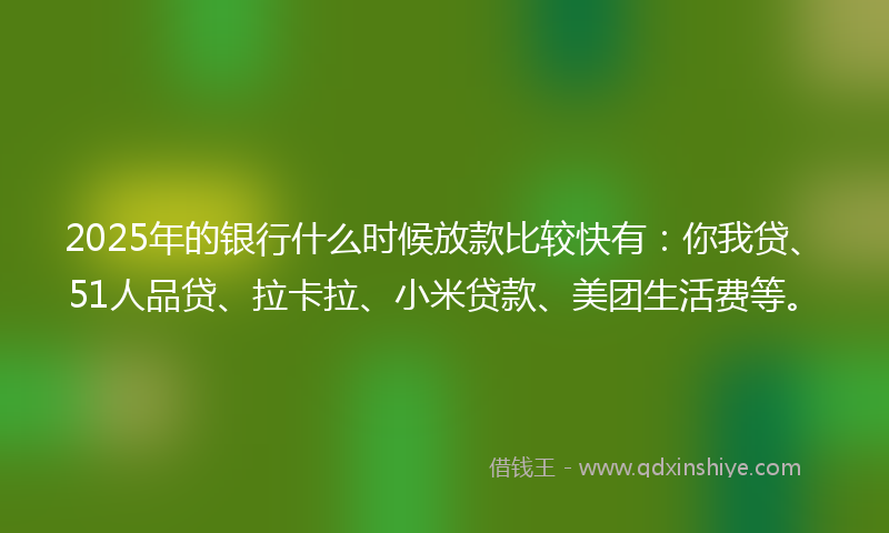 2025年的银行什么时候放款比较快有：你我贷、51人品贷、拉卡拉、小米贷款、美团生活费等。