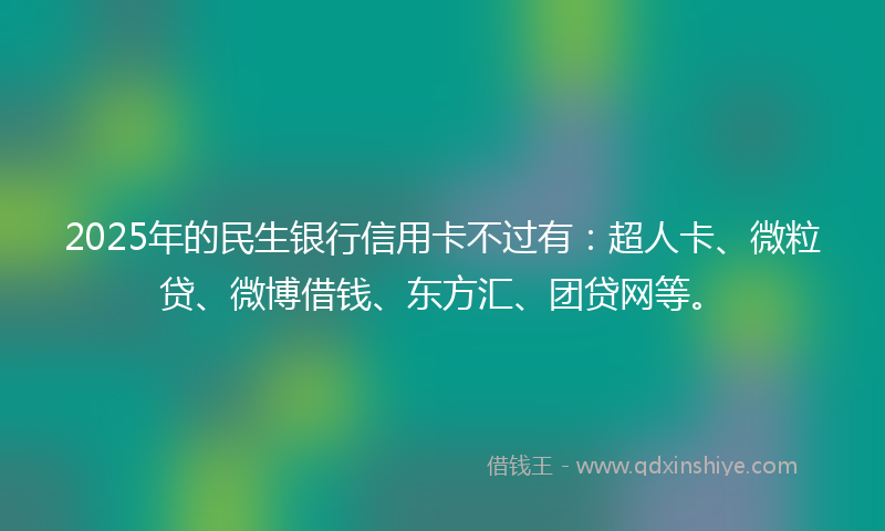 2025年的民生银行信用卡不过有：超人卡、微粒贷、微博借钱、东方汇、团贷网等。