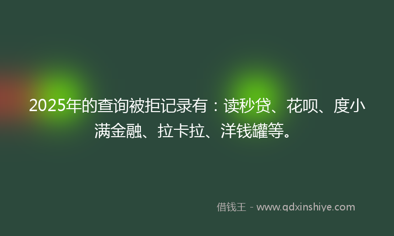 2025年的查询被拒记录有：读秒贷、花呗、度小满金融、拉卡拉、洋钱罐等。