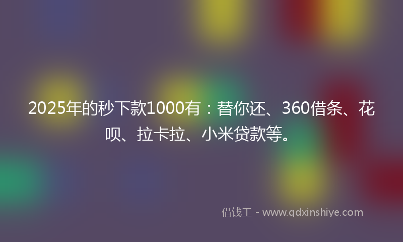 2025年的秒下款1000有：替你还、360借条、花呗、拉卡拉、小米贷款等。