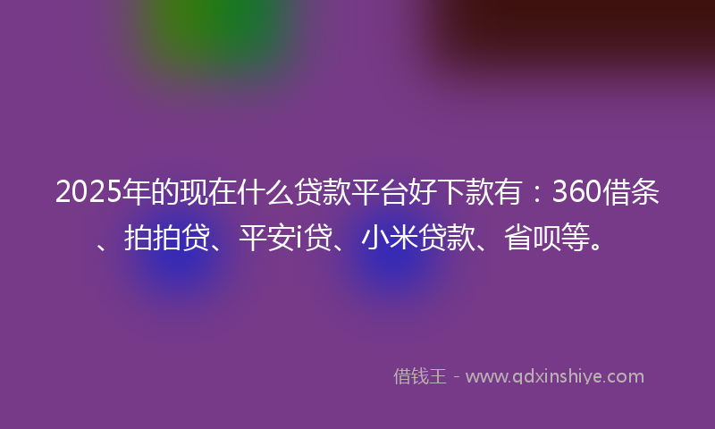 2025年的现在什么贷款平台好下款有：360借条、拍拍贷、平安i贷、小米贷款、省呗等。