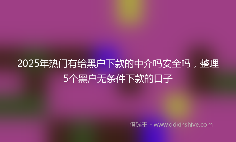 2025年热门有给黑户下款的中介吗安全吗，整理5个黑户无条件下款的口子