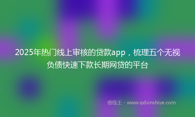 2025年热门线上审核的贷款app，梳理五个无视负债快速下款长期网贷的平台