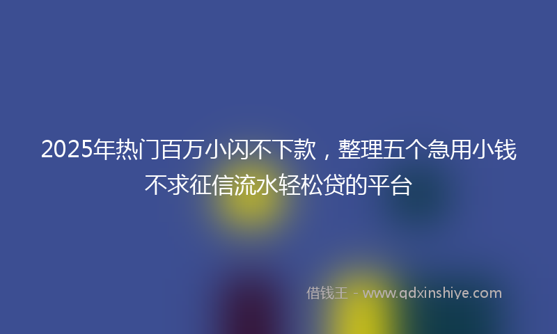 2025年热门百万小闪不下款，整理五个急用小钱不求征信流水轻松贷的平台