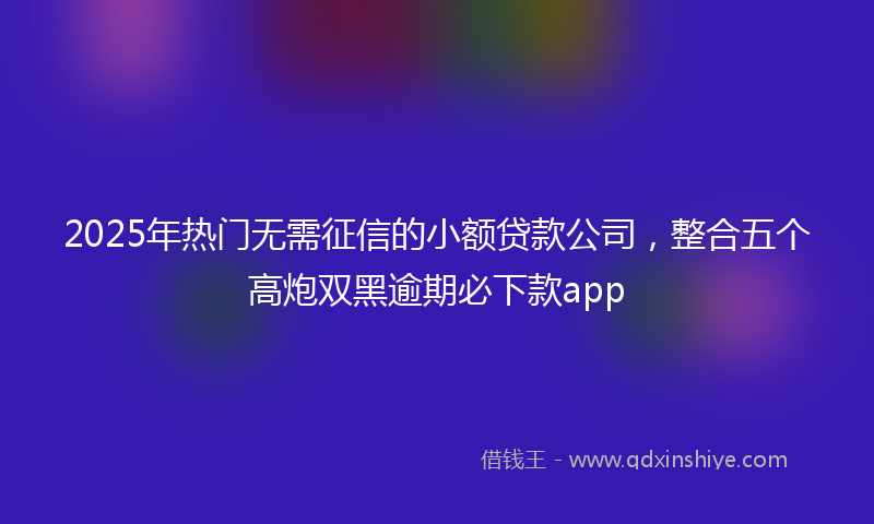 2025年热门无需征信的小额贷款公司，整合五个高炮双黑逾期必下款app